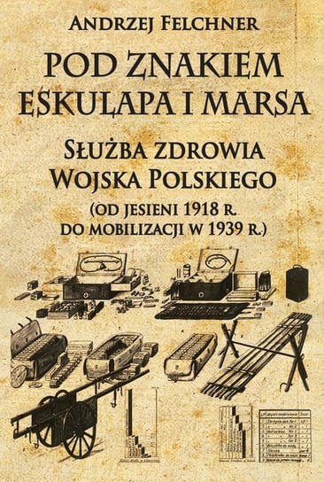 Pod znakiem Eskulapa i Marsa. Służba zdrowia Wojska Polskiego (od jesieni 1918 r. do mobilizacji w 1939 r.) Felchner Andrzej