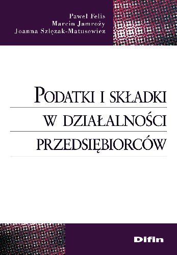 Podatki i Składki w Działalności Przedsiębiorców Felis Paweł, Jamroży Marcin, Szlęzak-Matusewicz Joanna