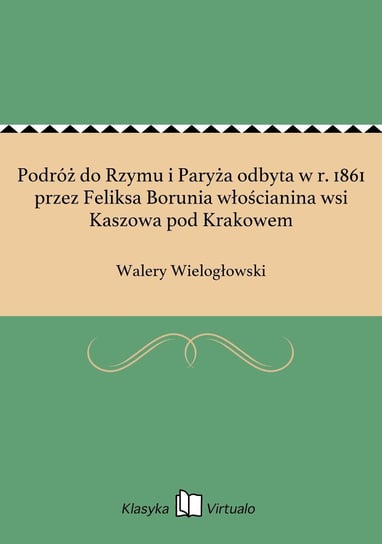 Podróż do Rzymu i Paryża odbyta w r. 1861 przez Feliksa Borunia włościanina wsi Kaszowa pod Krakowem Wielogłowski Walery