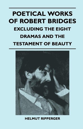 Poetical Works of Robert Bridges - Excluding the Eight Dramas and the Testament of Beauty Bridges Robert