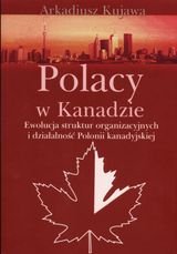 Polacy w Kanadzie. Ewolucja struktur organizacyjnych i działalność Polonii Kanady Kujawa Arkadiusz