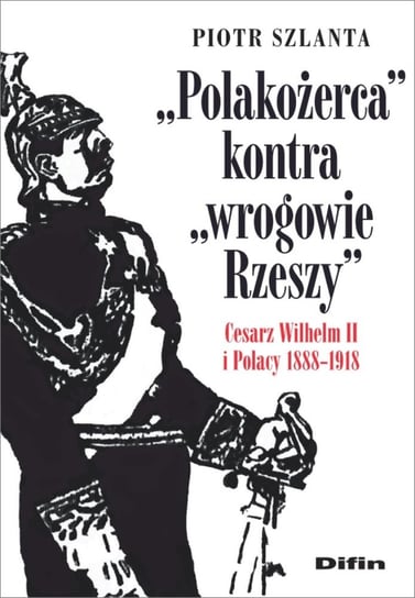 Polakożerca kontra wrogowie Rzeszy. Cesarz Wilhelm II i Polacy 1888-1918 Szlanta Piotr