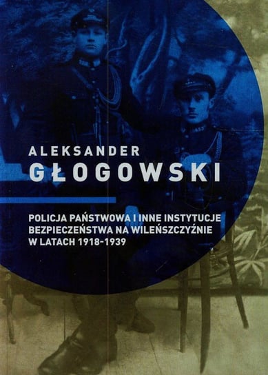 Policja Państwowa i inne instytucje bezpieczeństwa na Wileńszczyźnie w latach 1918-1939 Głogowski Aleksander