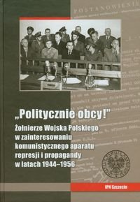 Politycznie obcy Żołnierze Wojska Polskiego w zainteresowaniu komunistycznego aparatu represji i propagandy w latach 1944-1956 Opracowanie zbiorowe