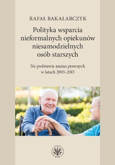 Polityka wsparcia nieformalnych opiekunów niesamodzielnych osób starszych. Na podstawie zmian prawnych w latach 2003-2015 Bakalarczyk Rafał