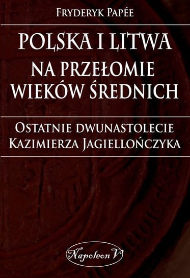 Polska i Litwa na przełomie wieków średnich. Ostatnie dwunastolecie Kazimierza Jagiellończyka Papee Fryderyk