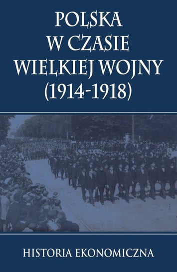 Polska w czasie Wielkiej Wojny (1914-1918). Historia Ekonomiczna Opracowanie zbiorowe
