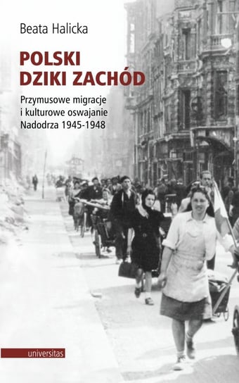 Polski Dziki Zachód. Przymusowe migracje i kulturowe oswajanie Nadodrza 1945-1948 Halicka Beata