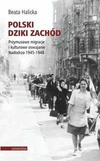 Polski Dziki Zachód. Przymusowe migracje i kulturowe oswajanie Nadodrza 1945-1948 Halicka Beata
