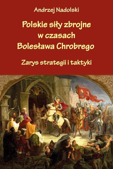 Polskie siły zbrojne w czasach Bolesława Chrobrego. Zarys strategii i taktyki Nadolski Andrzej