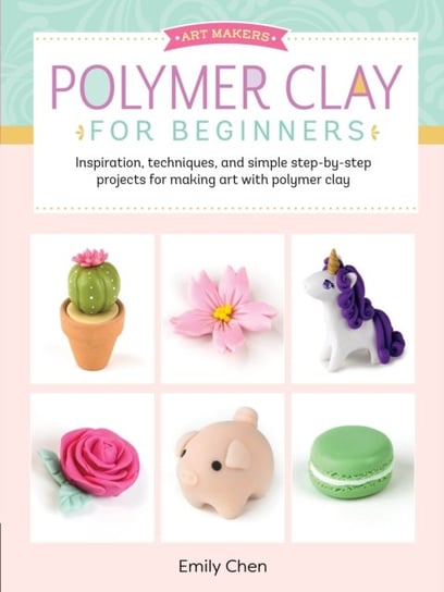 Polymer Clay For Beginners: Inspiration, Techniques, And Simple Step-By-Step Projects For Making Art. Emily Chen