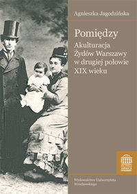 Pomiędzy. Akulturacja Żydów Warszawy w Drugiej Połowie XIX Wieku Jagodzińska Agnieszka