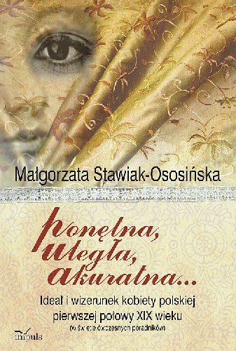 Ponętna Uległa Akuratna ... Ideał i Wizerunek Kobiety Polskiej Pierwszej Połowy XIX Wieku (W Świetle Ówczesnych Poradników) Stawiak-Ososińska Małgorzata