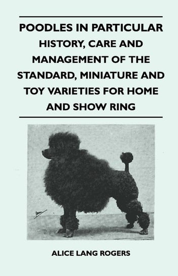 Poodles In Particular - History, Care And Management Of The Standard, Miniature And Toy Varieties For Home And Show Ring Rogers Alice Lang