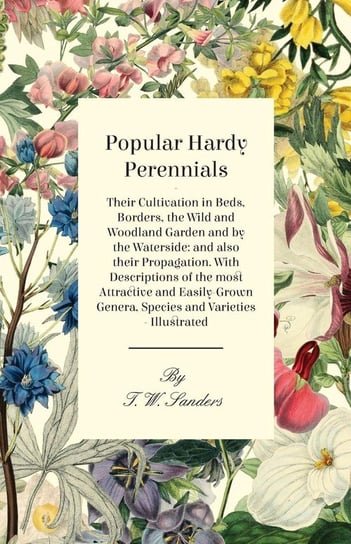 Popular Hardy Perennials - Their Cultivation in Beds, Borders, the Wild and Woodland Garden and by the Waterside Sanders T. W.