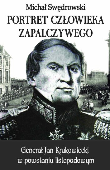 Portret człowieka zapalczywego. Generał Jan Krukowiecki w powstaniu listopadowym Swędrowski Michał