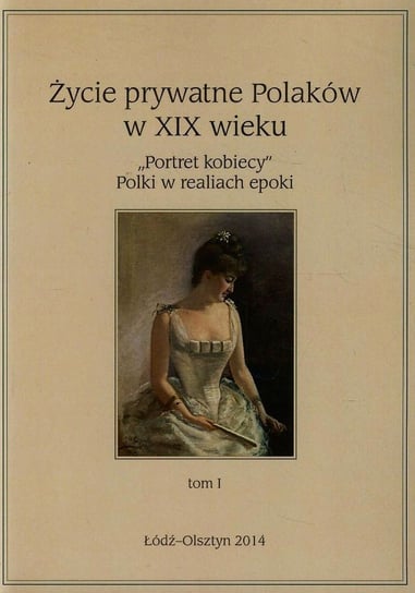 Portret kobiecy. Polki w realiach epoki. Życie prywatne Polaków w XIX wieku. Tom 1 Opracowanie zbiorowe
