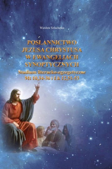 Posłannictwo Jezusa Chrystusa w Ewangeliach Synoptycznych. Studium literacko-egzegetyczne Mt10,34-36 i Łk 12,51-53 Szlachetka Wiesław