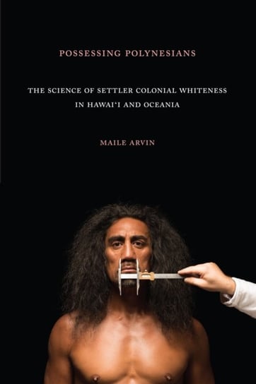 Possessing Polynesians. The Science of Settler Colonial Whiteness in Hawai`i and Oceania Maile Renee Arvin