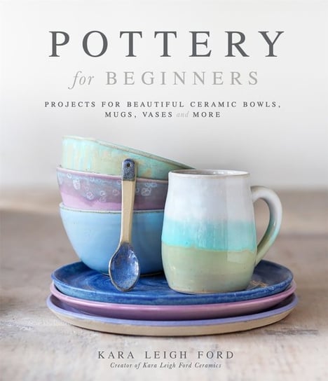 Pottery for Beginners: Projects for Beautiful Ceramic Bowls, Mugs, Vases and More Kara Leigh Ford