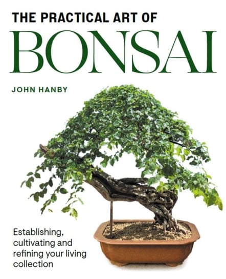 Practical Art of Bonsai: Establishing, cultivating and refining your living collection John Hanby