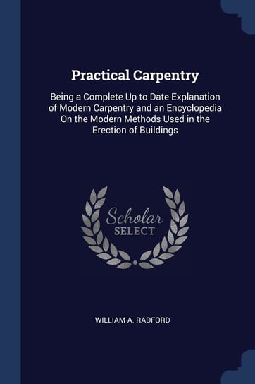 Practical Carpentry. Being a Complete Up to Date Explanation of Modern Carpentry and an Encyclopedia on the Modern Methods Used in the Erec Radford William A.