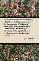 Practical Hints about Barn Building - Together with Suggestions as to the Construction of Swine and Sheep Pens, Silos and other Farm Outbuildings - Embodying the Experience of a Large Number of Leading American Stockman and Farmers Sanders J. H.