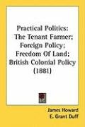 Practical Politics: The Tenant Farmer; Foreign Policy; Freedom of Land; British Colonial Policy (1881) Duff Grant E., Lefevre Shaw G., Howard James