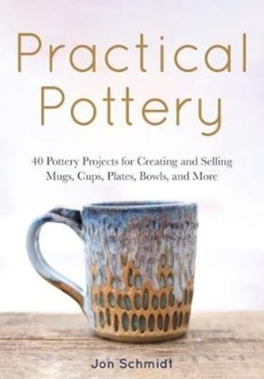 Practical Pottery: 40 Pottery Projects for Creating and Selling  Mugs, Cups, Plates, Bowls, and More Jon Schmidt