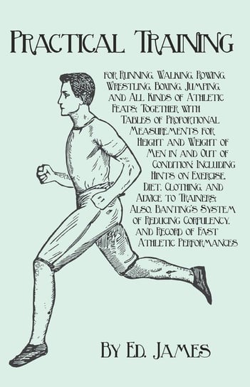 Practical Training for Running, Walking, Rowing, Wrestling, Boxing, Jumping, and All Kinds of Athletic Feats; Together with Tables of Proportional Measurements for Height and Weight of Men in and Out of Condition; Including Hints on Exercise, Diet, Clothi Ed. James