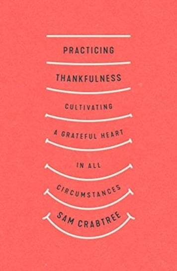 Practicing Thankfulness: Cultivating a Grateful Heart in All Circumstances Sam Crabtree