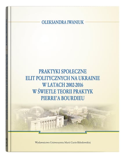 Praktyki społeczne elit politycznych na Ukrainie w latach 2002-2016 w świetle teorii praktyk Pierre'a Bourdieu Iwaniuk Oleksandra
