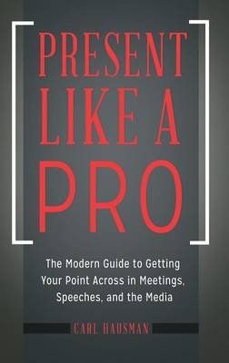 Present Like a Pro: The Modern Guide to Getting Your Point Across in Meetings, Speeches and the Media Hausman Carl