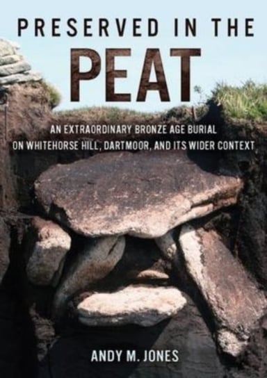 Preserved in the Peat: An Extraordinary Bronze Age Burial on Whitehorse Hill, Dartmoor, and its Wider Context Andy M. Jones