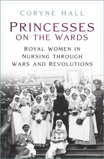 Princesses on the Wards: Royal Women in Nursing Through Wars and Revolutions Coryne Hall