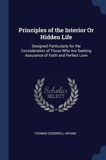 Principles of the Interior or Hidden Life. Designed Particularly for the Consideration of Those Who Are Seeking Assurance of Faith and Perfect Love Upham Thomas Cogswell