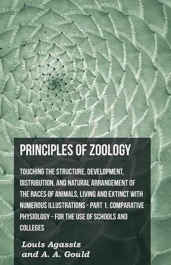 Principles Of Zoology - Touching The Structure, Development, Distribution, And Natural Arrangement Of The Races Of Animals, Living And Extinct With Numerous Illustrations - Pt. I, Comparative Physiology. For The Use Of Schools And Colleges Agassiz Louis