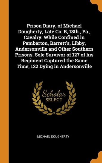 Prison Diary, of Michael Dougherty, Late Co. B, 13th., Pa., Cavalry. While Confined in Pemberton, Barrett's, Libby, Andersonville and Other Southern Prisons. Sole Survivor of 127 of his Regiment Captured the Same Time, 122 Dying in Andersonville Dougherty Michael