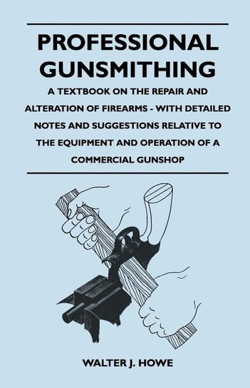 Professional Gunsmithing - A Textbook on the Repair and Alteration of Firearms - With Detailed Notes and Suggestions Relative to the Equipment and Operation of a Commercial Gun Shop Howe Walter J.