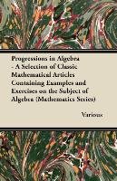 Progressions in Algebra - A Selection of Classic Mathematical Articles Containing Examples and Exercises on the Subject of Algebra (Mathematics Series Various