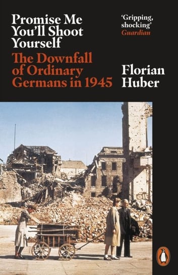 Promise Me Youll Shoot Yourself. The Downfall of Ordinary Germans, 1945 Huber Florian