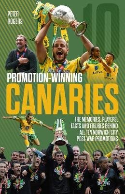 Promotion-Winning Canaries: Memories, Players, Facts and Figures Behind All of Norwich City's Post-War Promotions Rogers Peter