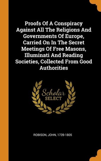 Proofs Of A Conspiracy Against All The Religions And Governments Of Europe, Carried On In The Secret Meetings Of Free Masons, Illuminati And Reading Societies, Collected From Good Authorities 1739-1805 Robison John