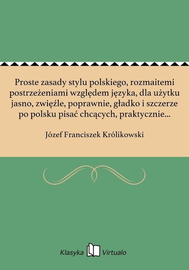 Proste zasady stylu polskiego, rozmaitemi postrzeżeniami względem języka, dla użytku jasno, zwięźle, poprawnie, gładko i szczerze po polsku pisać chcących, praktycznie w przykładach okazane Królikowski Józef Franciszek
