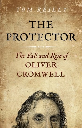 Protector, The: The Fall and Rise Of Oliver Cromwell Reilly Tom