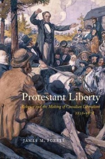 Protestant Liberty: Religion and the Making of Canadian Liberalism, 1828-1878 James M. Forbes