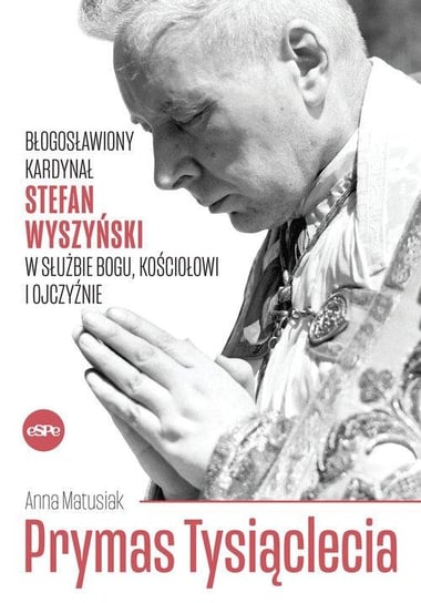 Prymas Tysiąclecia. Błogosławiony kardynał Stefan Wyszyński w służbie Bogu, Kościołowi i Ojczyźnie Matusiak Anna