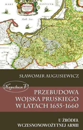 Przebudowa wojska pruskiego w latach 1655-1660. U źródeł wczesnonowożytnej armii Augusiewicz Sławomir