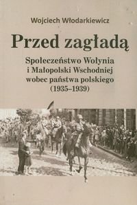 Przed zagładą. Społeczeństwo Wołynia i Małopolski Wschodniej wobec państwa polskiego (1935-1939) Włodarkiewicz Wojciech