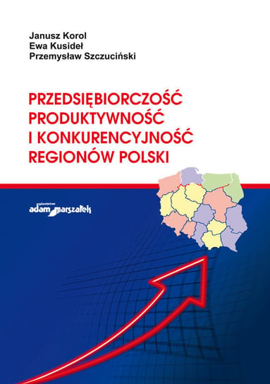 Przedsiębiorczość, produktywność i konkurencyjność regionów Polski Korol Janusz, Kusideł Ewa, Szczuciński Przemysław